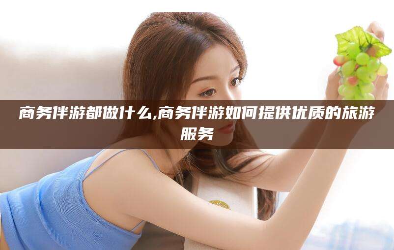 临海商务伴游都做什么,商务伴游如何提供优质的旅游服务