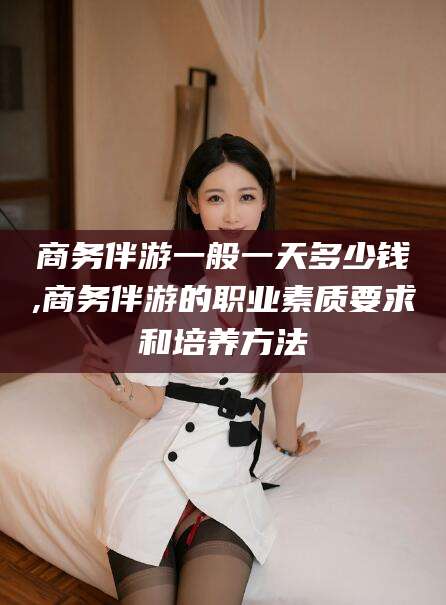 临海商务伴游一般一天多少钱,商务伴游的职业素质要求和培养方法