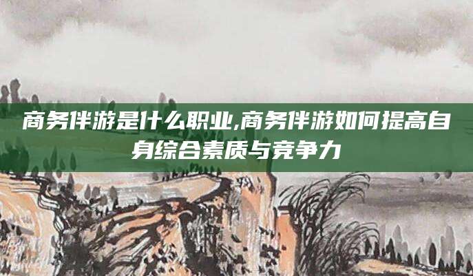临海商务伴游是什么职业,商务伴游如何提高自身综合素质与竞争力