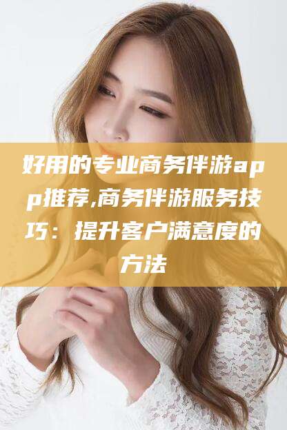 临海好用的专业商务伴游app推荐,商务伴游服务技巧：提升客户满意度的方法