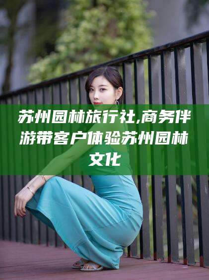 临海苏州园林旅行社,商务伴游带客户体验苏州园林文化