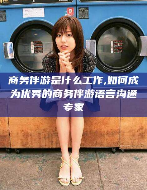 临海商务伴游是什么工作,如何成为优秀的商务伴游语言沟通专家