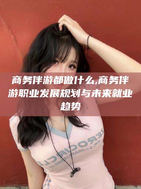 临海商务伴游都做什么,商务伴游职业发展规划与未来就业趋势