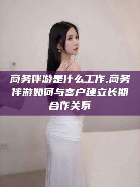 临海商务伴游是什么工作,商务伴游如何与客户建立长期合作关系
