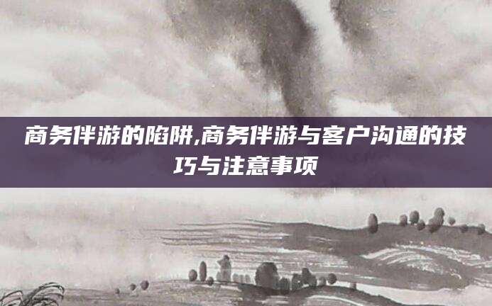 临海商务伴游的陷阱,商务伴游与客户沟通的技巧与注意事项