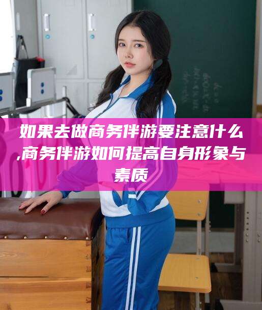 临海如果去做商务伴游要注意什么,商务伴游如何提高自身形象与素质
