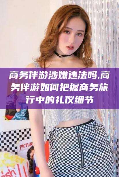临海商务伴游涉嫌违法吗,商务伴游如何把握商务旅行中的礼仪细节