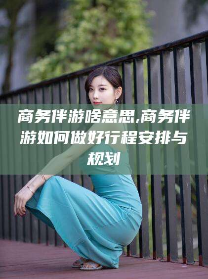 临海商务伴游啥意思,商务伴游如何做好行程安排与规划