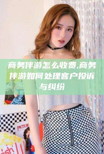 临海商务伴游怎么收费,商务伴游如何处理客户投诉与纠纷