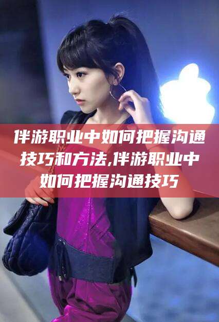临海伴游职业中如何把握沟通技巧和方法,伴游职业中如何把握沟通技巧