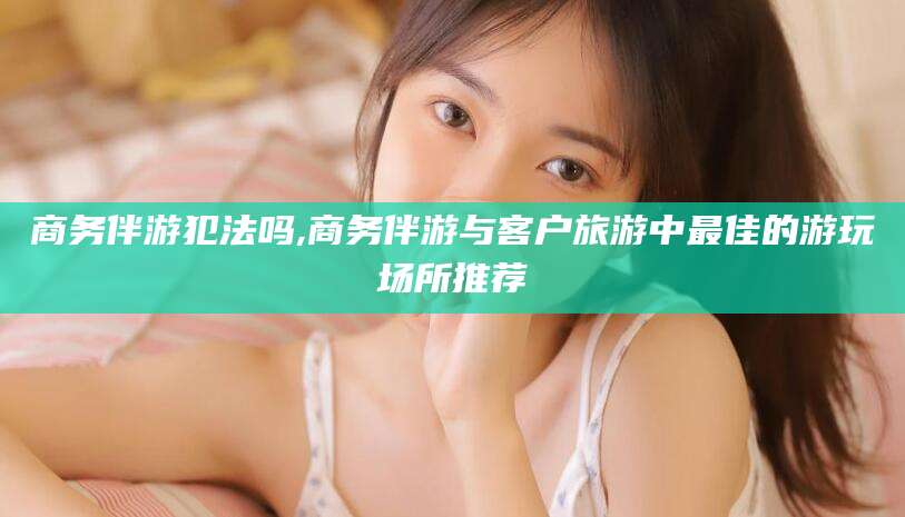 临海商务伴游犯法吗,商务伴游与客户旅游中最佳的游玩场所推荐