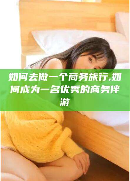临海如何去做一个商务旅行,如何成为一名优秀的商务伴游