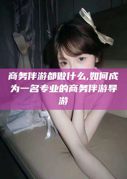 临海商务伴游都做什么,如何成为一名专业的商务伴游导游