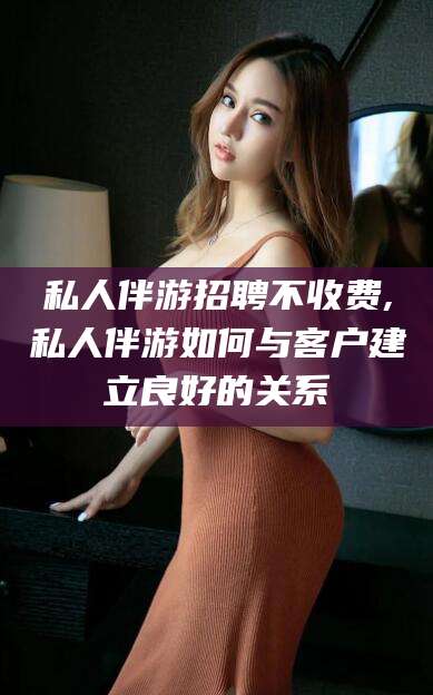 临海私人伴游招聘不收费,私人伴游如何与客户建立良好的关系
