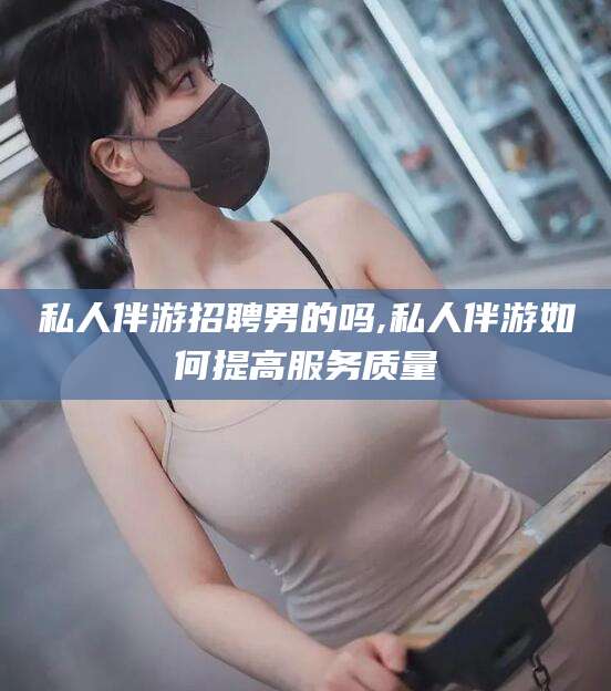 临海私人伴游招聘男的吗,私人伴游如何提高服务质量