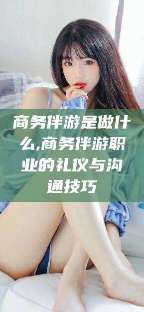 临海商务伴游是做什么,商务伴游职业的礼仪与沟通技巧