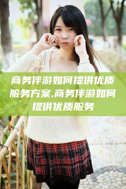 临海商务伴游如何提供优质服务方案,商务伴游如何提供优质服务