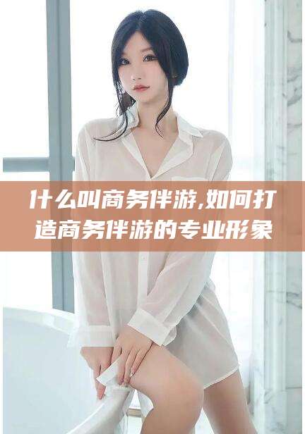 临海什么叫商务伴游,如何打造商务伴游的专业形象