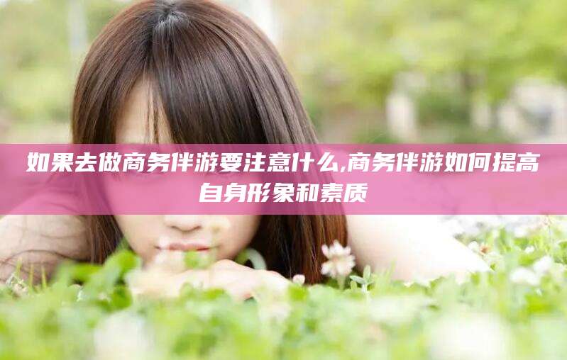 临海如果去做商务伴游要注意什么,商务伴游如何提高自身形象和素质