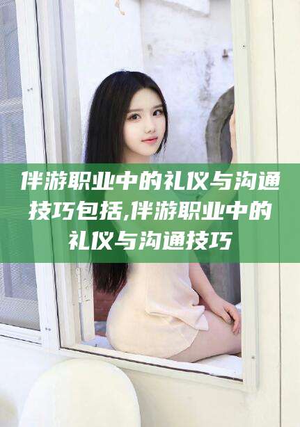 临海伴游职业中的礼仪与沟通技巧包括,伴游职业中的礼仪与沟通技巧