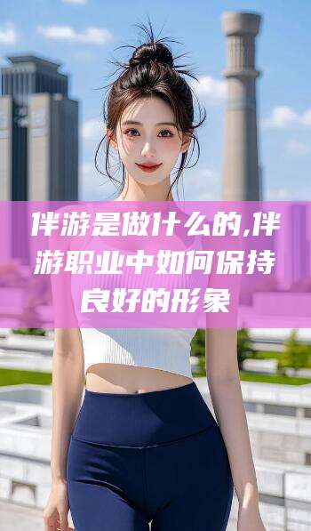 临海伴游是做什么的,伴游职业中如何保持良好的形象