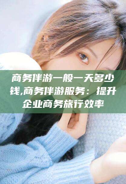临海商务伴游一般一天多少钱,商务伴游服务：提升企业商务旅行效率