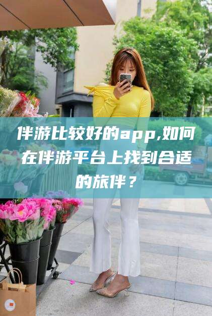 临海伴游比较好的app,如何在伴游平台上找到合适的旅伴？