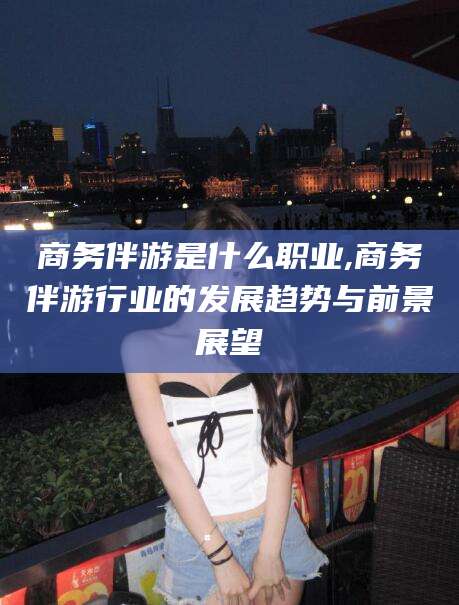 临海商务伴游是什么职业,商务伴游行业的发展趋势与前景展望