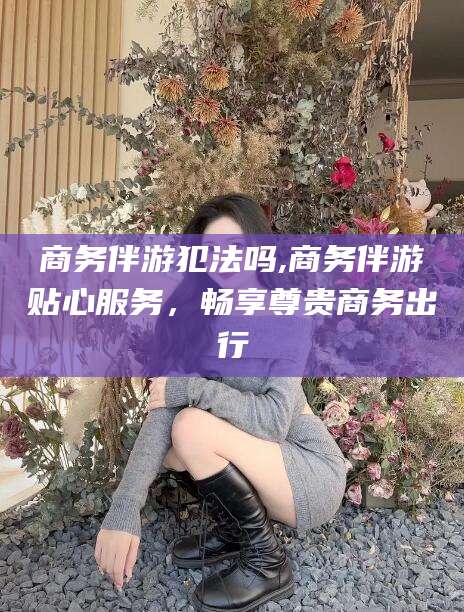 临海商务伴游犯法吗,商务伴游贴心服务，畅享尊贵商务出行