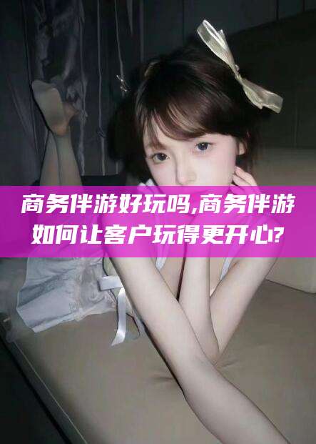 临海商务伴游好玩吗,商务伴游如何让客户玩得更开心?