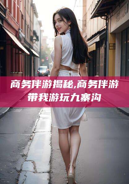 临海商务伴游揭秘,商务伴游带我游玩九寨沟