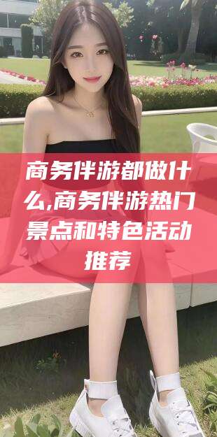 临海商务伴游都做什么,商务伴游热门景点和特色活动推荐