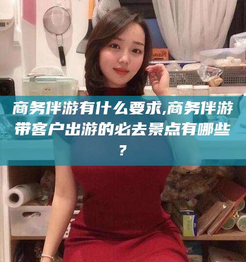 临海商务伴游有什么要求,商务伴游带客户出游的必去景点有哪些?