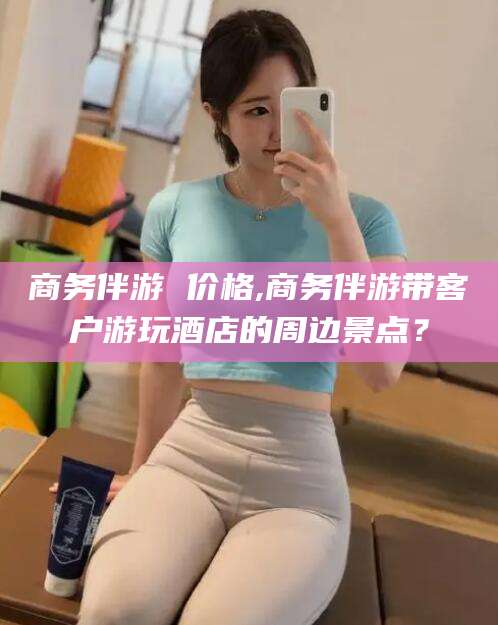 临海商务伴游 价格,商务伴游带客户游玩酒店的周边景点？