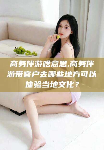 临海商务伴游啥意思,商务伴游带客户去哪些地方可以体验当地文化？