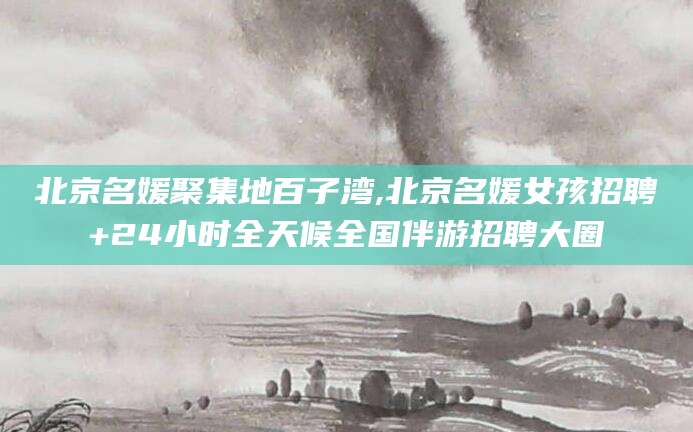 临海北京名媛聚集地百子湾,北京名媛女孩招聘+24小时全天候全国伴游招聘大圈