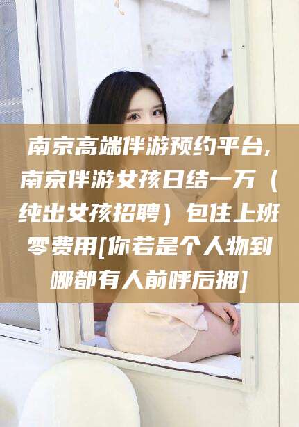 临海南京高端伴游预约平台,南京伴游女孩日结一万（纯出女孩招聘）包住上班零费用[你若是个人物到哪都有人前呼后拥]