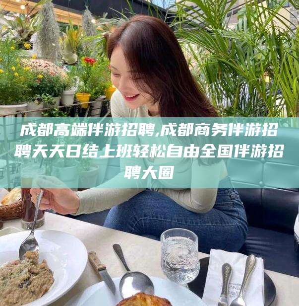 临海成都高端伴游招聘,成都商务伴游招聘天天日结上班轻松自由全国伴游招聘大圈
