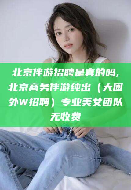 临海北京伴游招聘是真的吗,北京商务伴游纯出（大圈外W招聘）专业美女团队无收费