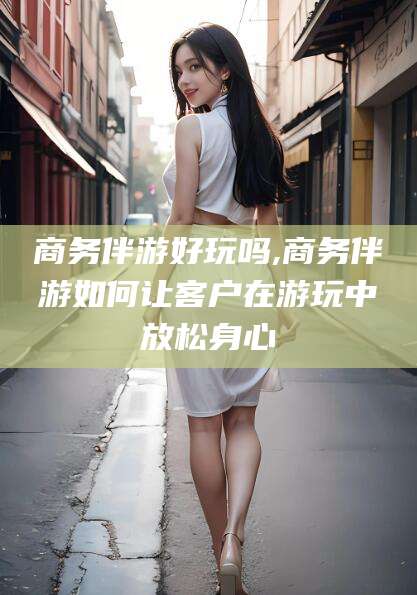 临海商务伴游好玩吗,商务伴游如何让客户在游玩中放松身心
