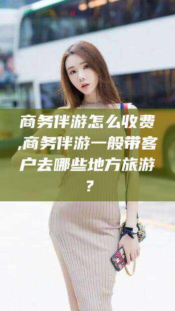 临海商务伴游怎么收费,商务伴游一般带客户去哪些地方旅游？