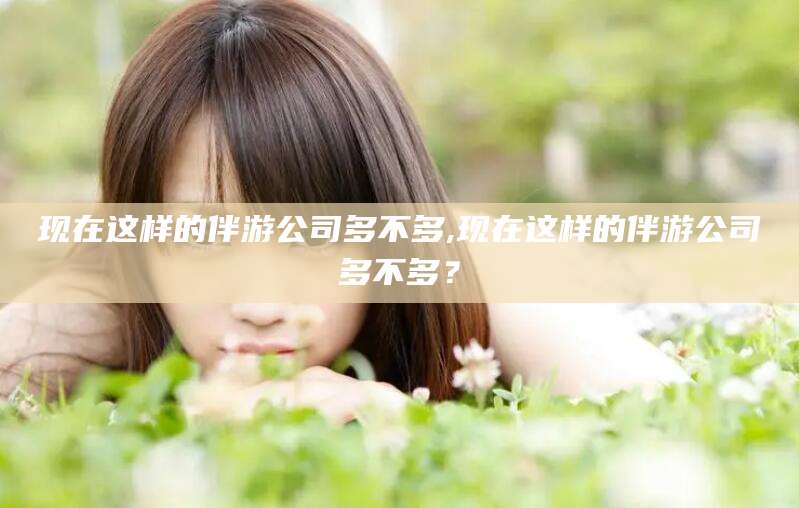 临海现在这样的伴游公司多不多,现在这样的伴游公司多不多？