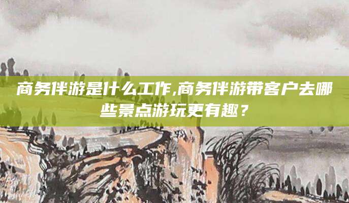 临海商务伴游是什么工作,商务伴游带客户去哪些景点游玩更有趣？