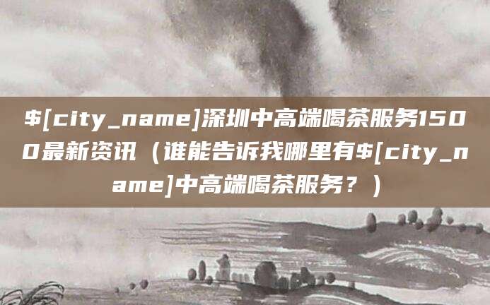 临海深圳中高端喝茶服务1500最新资讯(谁能告诉我哪里有临海中高端喝茶服务?)