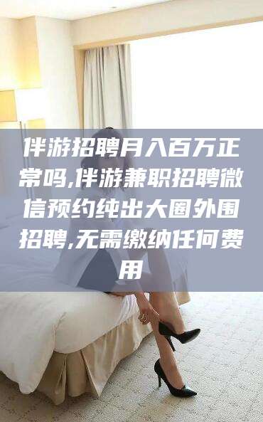 临海伴游招聘月入百万正常吗,伴游兼职招聘微信预约纯出大圈外围招聘,无需缴纳任何费用