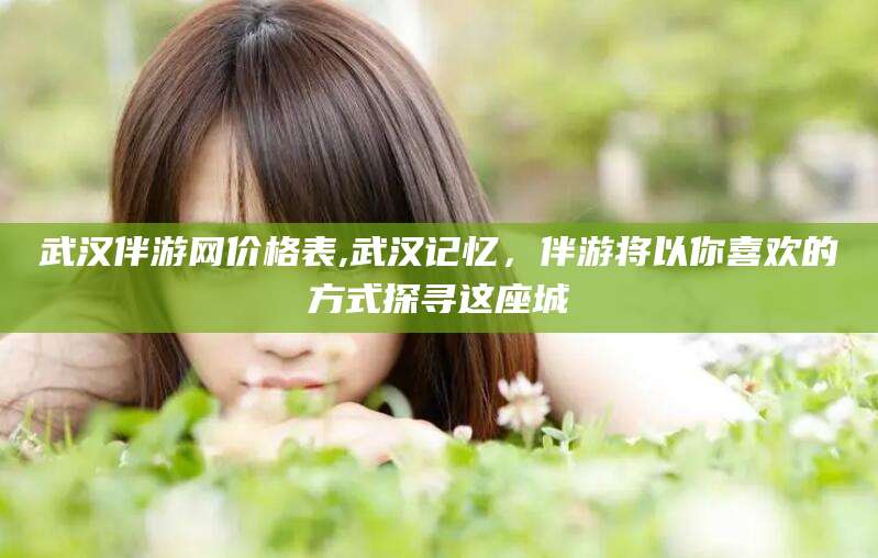临海武汉伴游网价格表,武汉记忆，伴游将以你喜欢的方式探寻这座城