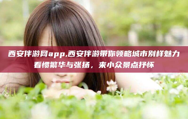 临海西安伴游网app,西安伴游带你领略城市别样魅力看惯繁华与张扬，来小众景点抒怀