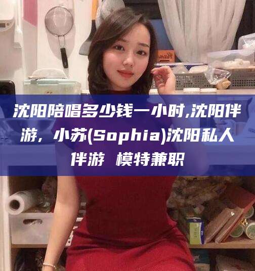 临海沈阳陪唱多少钱一小时,沈阳伴游,贠小苏(Sophia)沈阳私人伴游 模特兼职