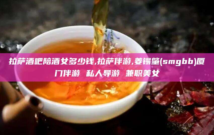 临海拉萨酒吧陪酒女多少钱,拉萨伴游,姜锡肇(smgbb)厦门伴游 私人导游 兼职美女