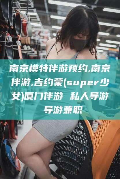 临海南京模特伴游预约,南京伴游,吉约蒙(super少女)厦门伴游 私人导游 导游兼职